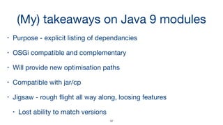 (My) takeaways on Java 9 modules
• Purpose - explicit listing of dependancies 

• OSGi compatible and complementary

• Will provide new optimisation paths 

• Compatible with jar/cp

• Jigsaw - rough ﬂight all way along, loosing features 

• Lost ability to match versions
32
 