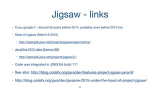 Jigsaw - links
• If you google it - discard all posts before 2014, probably even before 2015 too

• State of Jigsaw (March 8 2015)

• http://openjdk.java.net/projects/jigsaw/spec/sotms/

• JavaOne 2015 (also Devoxx BE)

• http://openjdk.java.net/projects/jigsaw/j1/

• Code was integrated in JDK9 EA build 111

• See also: http://blog.codefx.org/java/dev/features-project-jigsaw-java-9/

• http://blog.codefx.org/java/dev/javaone-2015-under-the-hood-of-project-jigsaw/
33
 