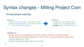 Syntax changes - Milling Project Coin
• Private default methods

interface I {
void a() { /*Common code*/ ; /*a’s speciﬁc code*/ }
void b() { /*Common code*/ ; /*b’s speciﬁc code*/ }
?? - void c() { /*Common code*/ ; }
}
34
interface II {
private void foo_private(String s); // Error: private method must declare body.
private abstract void foo_abstract(int i, int j); // Error: private & abstract: bad combo
void foo_decl(int x); // OK.
private I foo_with_body() { return null; } // OK.
}
interface I {
void a() { с(); /*a’s speciﬁc code*/ }
void b() { с(); /*b’s speciﬁc code*/ }
private void c() { /*Common code*/ ; }
}
 