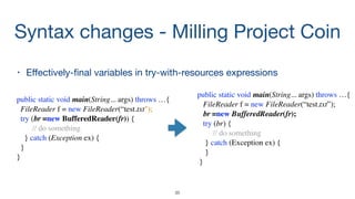 Syntax changes - Milling Project Coin
• Eﬀectively-ﬁnal variables in try-with-resources expressions

35
public static void main(String... args) throws …{
FileReader f = new FileReader(“test.txt”);
br =new BufferedReader(fr);
try (br) {
// do something
} catch (Exception ex) {
}
}
public static void main(String... args) throws …{
FileReader f = new FileReader(“test.txt");
try (br =new BufferedReader(fr)) {
// do something
} catch (Exception ex) {
}
}
 