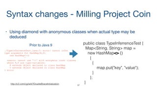 public class TypeInferrenceTest {
Map<String, String> map =
new HashMap<String, String>()
{
{
map.put("key", "value");
}
};
}
• Using diamond with anonymous classes when actual type may be
deduced

public class TypeInferrenceTest {
Map<String, String> map =
new HashMap<> ()
{
{
map.put("key", "value");
}
};
}
Syntax changes - Milling Project Coin
37
Prior to Java 9
./TypeInferrenceTest.java:7: error: cannot infer
type arguments for HashMap<K,V>
new HashMap<>()
^
reason: cannot use '<>' with anonymous inner classes
where K,V are type-variables:
K extends Object declared in class HashMap
V extends Object declared in class HashMap
1 error
http://c2.com/cgi/wiki?DoubleBraceInitialization
 