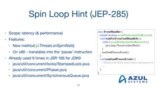 Spin Loop Hint (JEP-285)
• Scope: latency (& performance) 

• Features:

• New method j.l.Thread.onSpinWait()

• On x86 - translates into the ‘pause’ instruction

• Already used 9 times in JSR 166 for JDK9

• java/util/concurrent/locks/StampedLock.java

• java/util/concurrent/Phaser.java

• java/util/concurrent/SynchronousQueue.java
class EventHandler {
volatile boolean eventNotiﬁcationNotReceived;
void waitForEventAndHandleIt() {
while ( eventNotiﬁcationNotReceived ) {
java.lang.Thread.onSpinWait();
}
readAndProcessEvent();
}
void readAndProcessEvent() {
// Read event from some source and process it
. . .
}
}
40
 