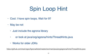 Spin Loop Hint
• Cool. I have spin loops. Wait for 9?

• May be not

• Just include the agrona library

• or look at java/org/agrona/hints/ThreadHints.java 

• Works for older JDKs
42
https://github.com/real-logic/Agrona/blob/master/src/main/java/org/agrona/hints/ThreadHints.java
 
