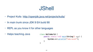 JShell
• Project Kulla http://openjdk.java.net/projects/kulla/

• In main trunk since JDK 9 EA build 90

• REPL as you know it for other languages

• Helps teaching Java class HelloWorld {
public static void main(String[] args) {
System.out.println(" ");
}
}
43
 