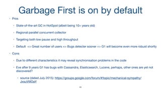 Garbage First is on by default
• Pros

• State-of-the-art GC in HotSpot (albeit being 10+ years old)

• Regional parallel concurrent collector

• Targeting both low pause and high throughput

• Default => Great number of users => Bugs detecter sooner => G1 will become even more robust shortly

• Cons

• Due to diﬀerent characteristics it may reveal synchronisation problems in the code

• Eve after 9 years G1 has bugs with Cassandra, Elasticsearch, Lucene, perhaps, other ones are yet not
discovered?

• source (dated July 2015): https://groups.google.com/forum/#!topic/mechanical-sympathy/
JxsuVtIIOaY
45
 