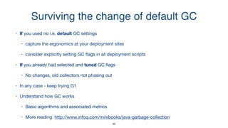 Surviving the change of default GC
• If you used no i.e. default GC settings 

• capture the ergonomics at your deployment sites

• consider explicitly setting GC ﬂags in all deployment scripts

• If you already had selected and tuned GC ﬂags

• No changes, old collectors not phasing out

• In any case - keep trying G1

• Understand how GC works

• Basic algorithms and associated metrics 

• More reading: http://www.infoq.com/minibooks/java-garbage-collection
46
 