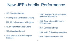 New JEPs brieﬂy. Performance
• 193: Variable Handles 

• 143: Improve Contended Locking

• 266: More Concurrency Updates

• 197: Segmented Code Cache

• 165: Compiler Control

• 243: Java-Level JVM Compiler
Interface

• 246: Leverage CPU Instructions
for GHASH and RSA

• 250: Store Interned Strings in
CDS Archives

• 254: Compact Strings

• 280: Indify String Concatenation

• 230: Microbenchmark Suite
47
 
