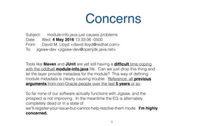 5
Subject: module-info.java just causes problems
Date: Wed, 4 May 2016 13:33:06 -0500
From: David M. Lloyd <david.lloyd@redhat.com>
To: jigsaw-dev <jigsaw-dev@openjdk.java.net>
Tools like Maven and JUnit are yet still having a difﬁcult time coping
with the oddball module-info.java ﬁle. Can we just drop this thing and
let the layer provide metadata for the module? This way of deﬁning
module metadata is clearly causing trouble. Reference: all previous
arguments from non-Oracle people over the last 5 years or so.
So far none of our software actually functions with Jigsaw, and the
prospect is not improving. In the meantime the EG is alternately
completely dead or in a state of
we'll-register-your-issue-but-cannot-help-resolve-them mode. I'm highly
concerned.
Concerns
 