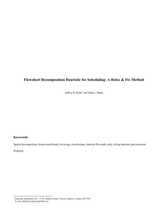 Flowsheet Decomposition Heuristic for Scheduling: A Relax & Fix Method
Jeffrey D. Kelly1
and John L. Mann
Keywords:
Spatial decomposition, branch-and-bound, lot-sizing, closed-shops, material-flow-path, arity, diving heuristic and constraint
dropping.
1
Industrial Algorithms LLC., 15 St. Andrews Road, Toronto, Ontario, Canada, M1P 4C3
E-mail: jdkelly@industrialgorithms.ca
 