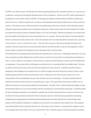 5
The PFN is very similar in spirit to the PFD and in the chemical engineering literature this is sometimes referred to as a superstructure
as opposed to a network given the temporal intermittent nature of the unit-operations. However in the PFN, explicit representation of
the operations are shown which is absent in the PFD. We decompose the operations into three functions and they are called modes,
materials and moves. Modes are operations in or on process-units and perimeter-units and can be both productive and non-productive
activities. These modes are used to effectively discretize the operating region of the units as a function of feed and product quantity
and quality and processing conditions such as temperatures and pressures; within any given mode, the yields of products for example
are assumed to be relatively constant or interpolate linearly in a base plus delta fashion. Materials are operations in or on parcel-units,
pool-units, pipeline-units and port-units such as the material-service of a swing tank. Moves are the transfer or movement operations
between an outlet port-unit and an inlet port-unit. Each of the operations also have transitioning details associated such as sequencing,
start-up, stand-by, switch-over and shut-down events. There can also be ramp-down and ramp-up operations just before a unit-
operation is shut-down and just after it has started-up which effectively turns-down the flows in and out of the equipment in order to
lessen the impact or disruption of the production event on downstream units or utility providers.
The dotted-line boxes surrounding selected units indicate that a particular unit is multi-purpose. Multi-purpose means that it can swing
from one operation to another although if the renewable resource is not of the shared-type then it can only perform one operation at a
time (i.e., unary or single-use); an example of a shared resources is a parcel-unit which represents a marine-vessel with multiple holds
or compartments. Process-units which are multi-purpose are called multi-process meaning that they have multiple modes. Pool-units
are said to be multi-product if they can store more than one product but not at the same time. It should be noted that the logic or
operating rule when swinging-over any material-service on a tank for example must ensure that the heel inventory is below a certain
threshold quantity specified for safety and contamination reasons. Outlet ports can be of the multi-plexed type if one or more
concurrent flows can be accommodated at any given time; inlet ports can also be multi-plexers. The objects contained inside the
dotted-line boxes become what are known as unit-operation pairs or tuples. They represent the virtual, logical or implicit views of
either the meta-physical or meta-functional dimension of the production. The prefix “meta” is used to describe the metaphor or image
that the physical objects can co-exit at least notionally with their meta-physical (or meta-functional) counter-parts. It should be pointed
out that if a particular unit-operation is not scheduled or operated, then all of the external stream flows in and out are forced to zero.
In contrast to the recipe and state-task networks which are used quite extensively in the batch processing industries for planning,
scheduling and executing production for specialty chemicals, pharmaceuticals and other relatively low-volume but high-valued
products, the PFN should be considered as a complement in the sense that it views production more along the lines of the equipment
units and material flow and not strictly from the point view of the recipe or process structure. In recipe networks, equipment or units
are not explicitly shown until a final control recipe is derived (ISA, 1995). Instead the sequence of functional operations (sometimes
 