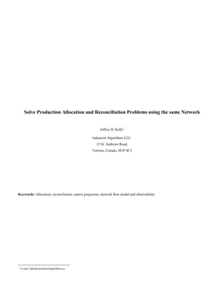 Solve Production Allocation and Reconciliation Problems using the same Network
Jeffrey D. Kelly1
Industrial Algorithms LLC.
15 St. Andrews Road,
Toronto, Canada, M1P 4C3
Keywords: Allocation, reconciliation, matrix projection, network flow model and observability.
1
E-mail: jdkelly@industrialgorithms.ca
 