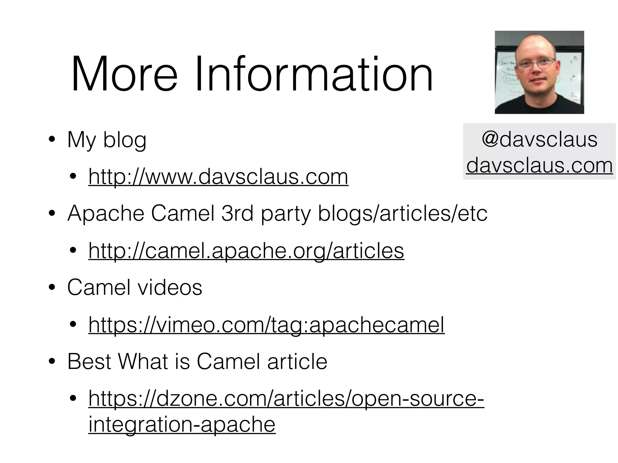 More Information
• My blog
• http://www.davsclaus.com
• Apache Camel 3rd party blogs/articles/etc
• http://camel.apache.org/articles
• Camel videos
• https://vimeo.com/tag:apachecamel
• Best What is Camel article
• https://dzone.com/articles/open-source-
integration-apache
@davsclaus
davsclaus.com
 