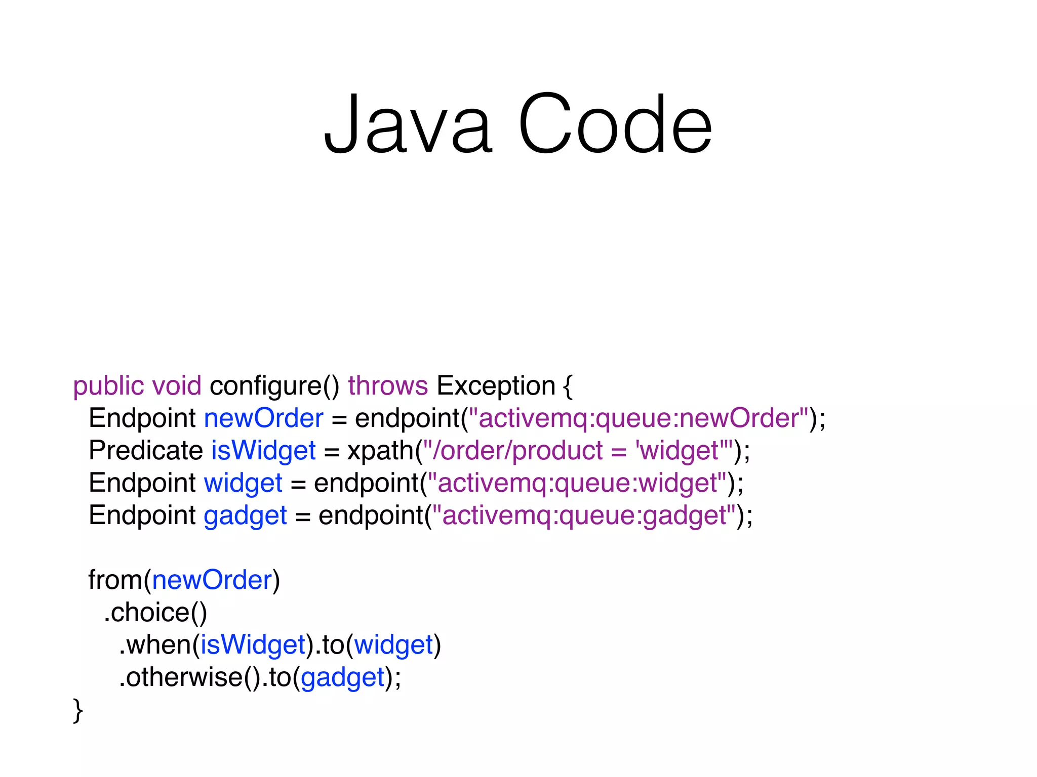 Java Code
public void conﬁgure() throws Exception {
Endpoint newOrder = endpoint("activemq:queue:newOrder");
Predicate isWidget = xpath("/order/product = 'widget'");
Endpoint widget = endpoint("activemq:queue:widget");
Endpoint gadget = endpoint("activemq:queue:gadget");
from(newOrder)
.choice()
.when(isWidget).to(widget)
.otherwise().to(gadget);
}
 