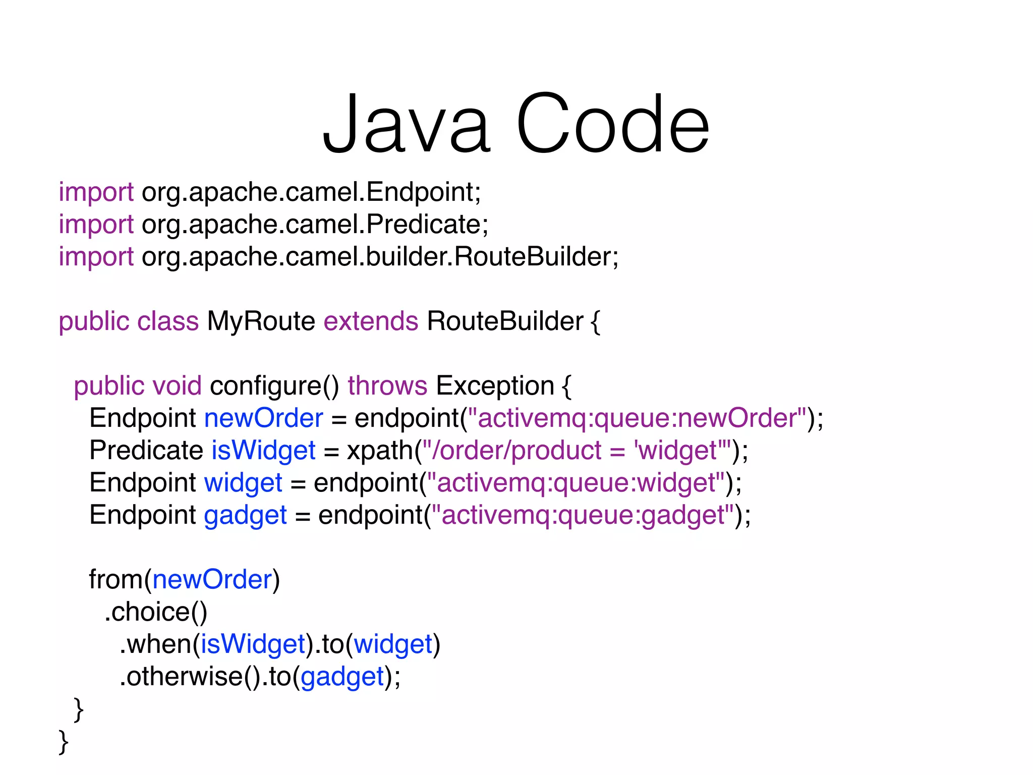 Java Code
import org.apache.camel.Endpoint;
import org.apache.camel.Predicate;
import org.apache.camel.builder.RouteBuilder;
public class MyRoute extends RouteBuilder {
public void conﬁgure() throws Exception {
Endpoint newOrder = endpoint("activemq:queue:newOrder");
Predicate isWidget = xpath("/order/product = 'widget'");
Endpoint widget = endpoint("activemq:queue:widget");
Endpoint gadget = endpoint("activemq:queue:gadget");
from(newOrder)
.choice()
.when(isWidget).to(widget)
.otherwise().to(gadget);
}
}
 