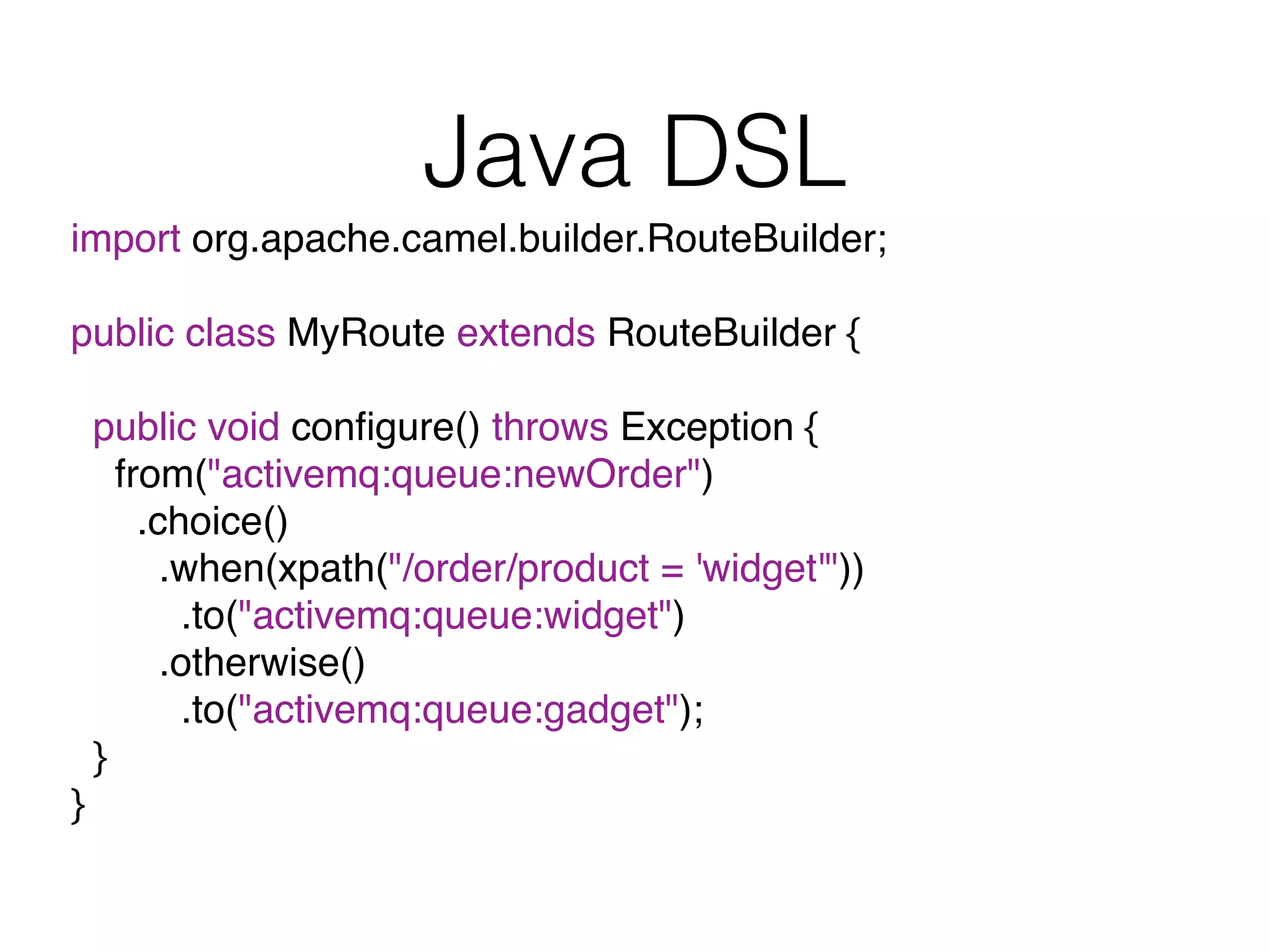 Java DSL
import org.apache.camel.builder.RouteBuilder;
public class MyRoute extends RouteBuilder {
public void conﬁgure() throws Exception {
from("activemq:queue:newOrder")
.choice()
.when(xpath("/order/product = 'widget'"))
.to("activemq:queue:widget")
.otherwise()
.to("activemq:queue:gadget");
}
}
 