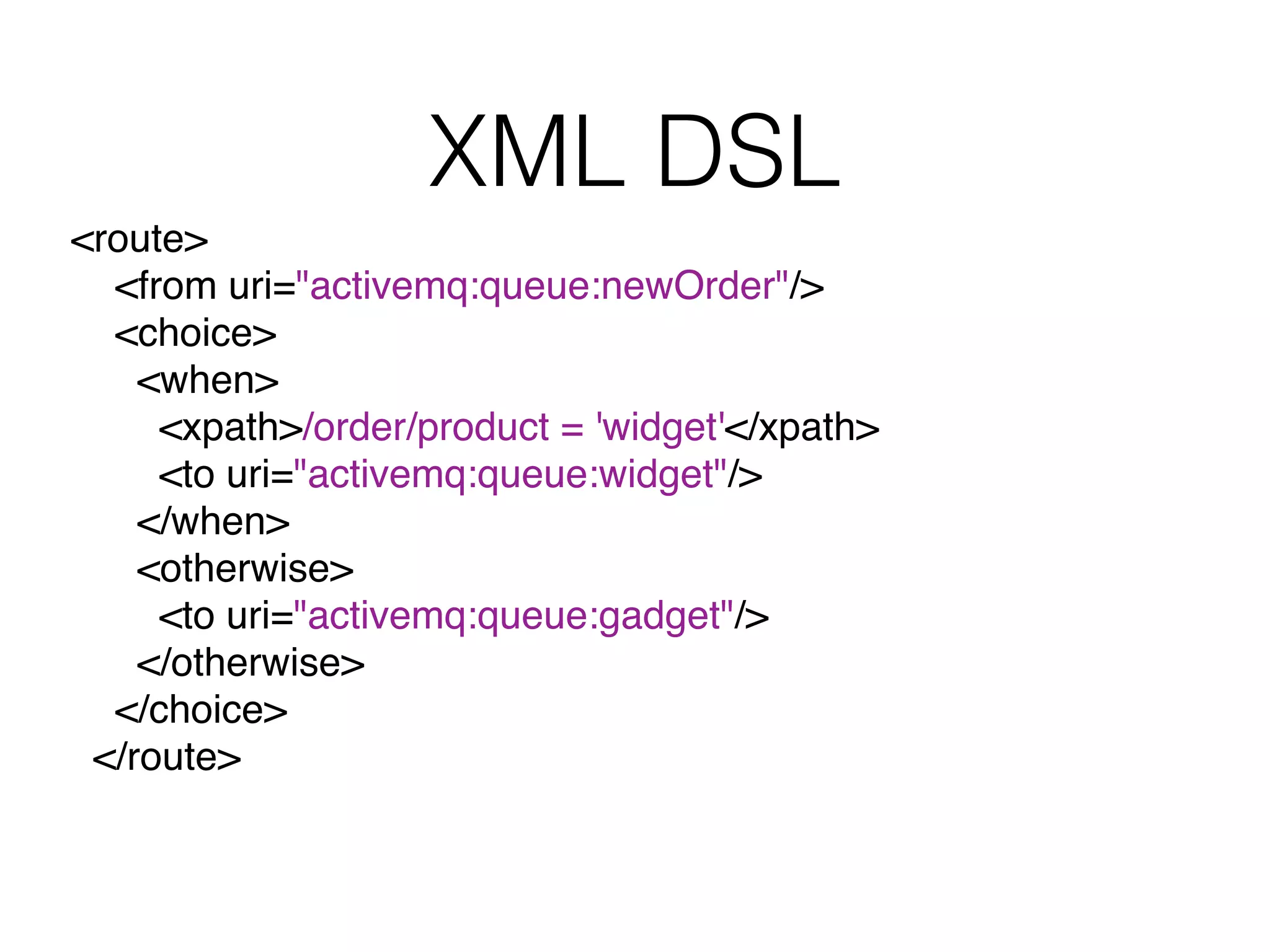 XML DSL
<route>
<from uri="activemq:queue:newOrder"/>
<choice>
<when>
<xpath>/order/product = 'widget'</xpath>
<to uri="activemq:queue:widget"/>
</when>
<otherwise>
<to uri="activemq:queue:gadget"/>
</otherwise>
</choice>
</route>
 