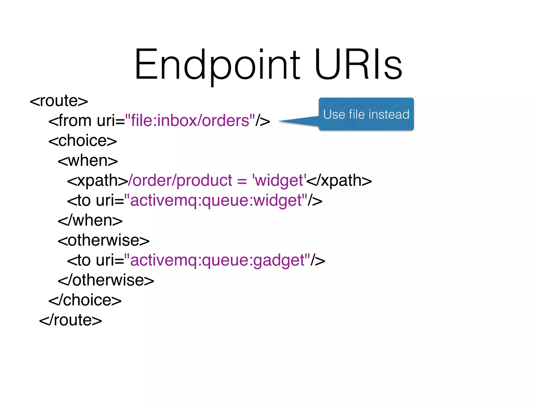 Endpoint URIs
<route>
<from uri="ﬁle:inbox/orders"/>
<choice>
<when>
<xpath>/order/product = 'widget'</xpath>
<to uri="activemq:queue:widget"/>
</when>
<otherwise>
<to uri="activemq:queue:gadget"/>
</otherwise>
</choice>
</route>
Use ﬁle instead
 