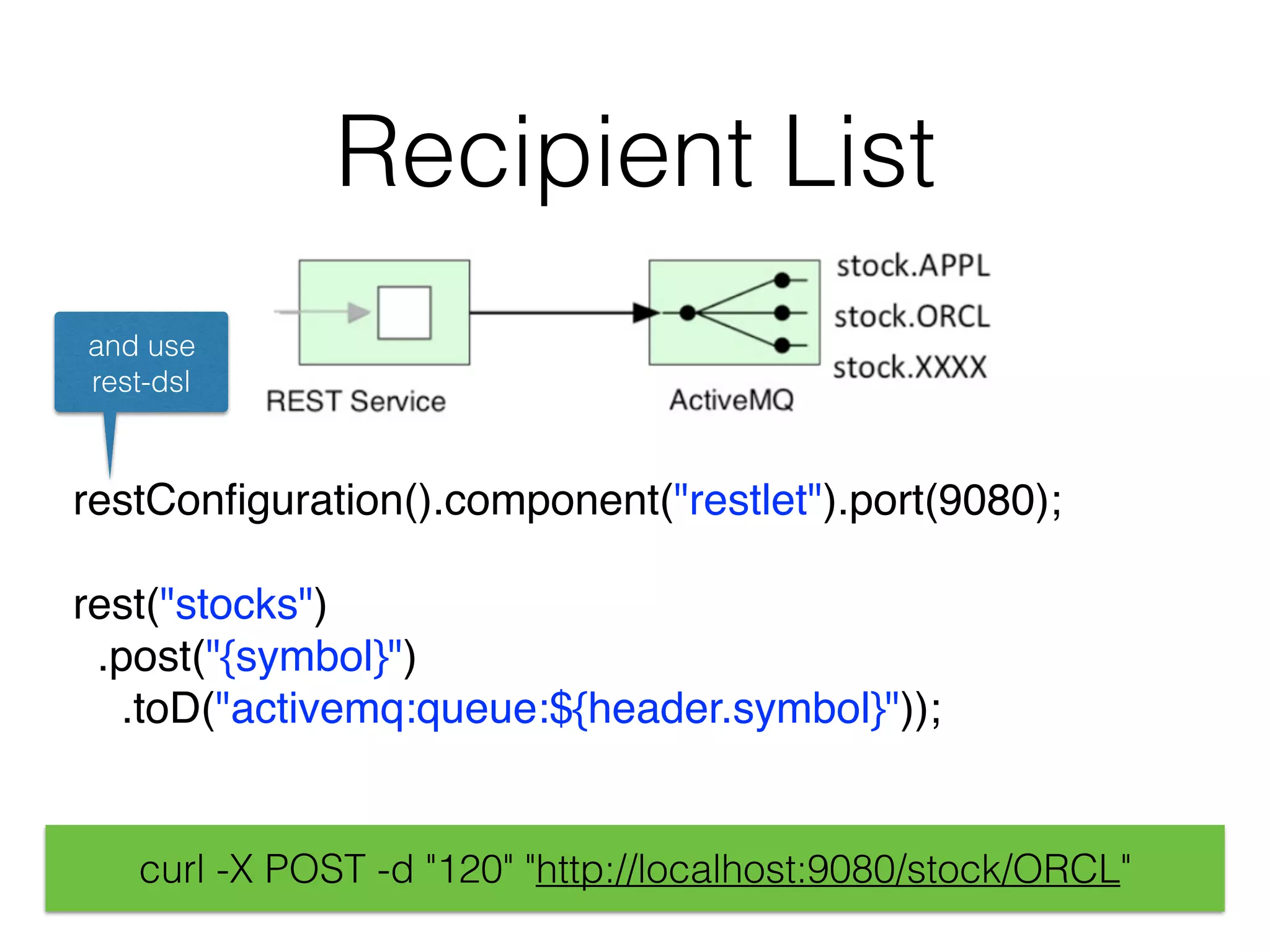 Recipient List
restConﬁguration().component("restlet").port(9080); 
rest("stocks")
.post("{symbol}")
.toD("activemq:queue:${header.symbol}"));
and use
rest-dsl
curl -X POST -d "120" "http://localhost:9080/stock/ORCL"
 