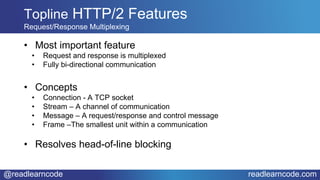 @readlearncode readlearncode.com
• Most important feature
• Request and response is multiplexed
• Fully bi-directional communication
• Concepts
• Connection - A TCP socket
• Stream – A channel of communication
• Message – A request/response and control message
• Frame –The smallest unit within a communication
• Resolves head-of-line blocking
Topline HTTP/2 Features
Request/Response Multiplexing
 