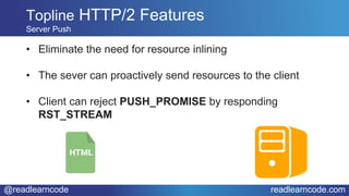 @readlearncode readlearncode.com
• Eliminate the need for resource inlining
• The sever can proactively send resources to the client
• Client can reject PUSH_PROMISE by responding
RST_STREAM
Topline HTTP/2 Features
Server Push
 
