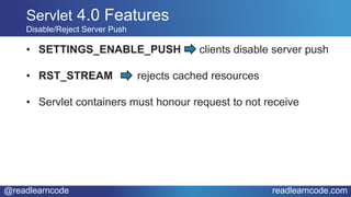@readlearncode readlearncode.com
• SETTINGS_ENABLE_PUSH clients disable server push
• RST_STREAM rejects cached resources
• Servlet containers must honour request to not receive
Servlet 4.0 Features
Disable/Reject Server Push
 