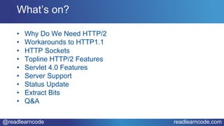 @readlearncode readlearncode.com
• Why Do We Need HTTP/2
• Workarounds to HTTP1.1
• HTTP Sockets
• Topline HTTP/2 Features
• Servlet 4.0 Features
• Server Support
• Status Update
• Extract Bits
• Q&A
What’s on?
 