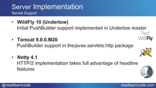 @readlearncode readlearncode.com
• WildFly 10 (Undertow)
Initial PushBuilder support implemented in Undertow master
• Tomcat 9.0.0.M20
PushBuilder support in thejavax.servlets.http package
• Netty 4.1
HTTP/2 implementation takes full advantage of headline
features
Server Implementation
Servlet Support
 