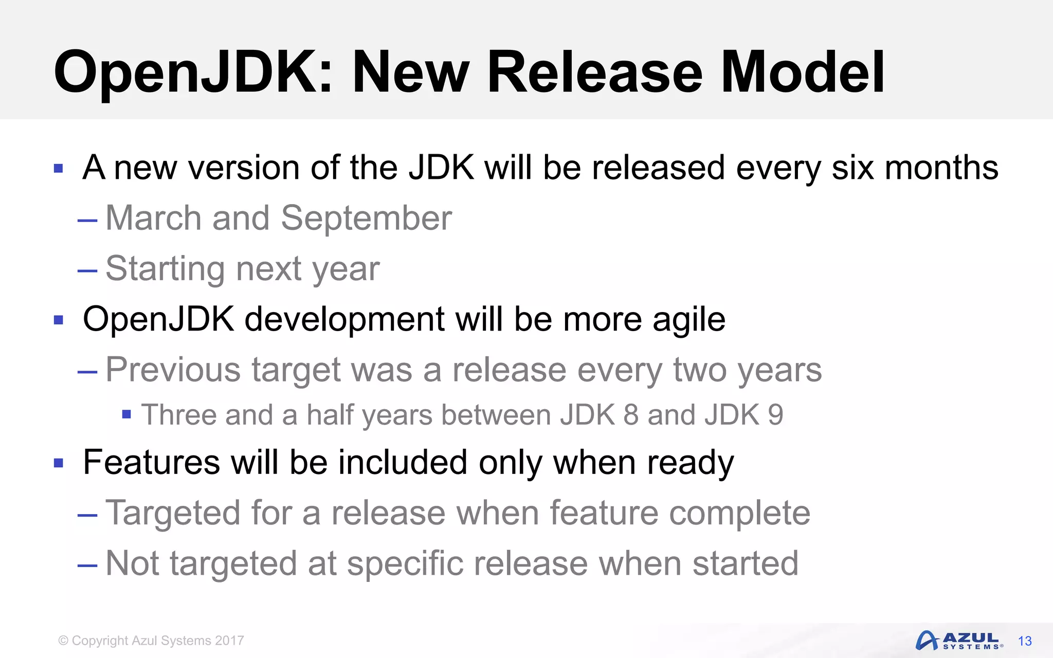 © Copyright Azul Systems 2017
OpenJDK: New Release Model
 A new version of the JDK will be released every six months
– March and September
– Starting next year
 OpenJDK development will be more agile
– Previous target was a release every two years
 Three and a half years between JDK 8 and JDK 9
 Features will be included only when ready
– Targeted for a release when feature complete
– Not targeted at specific release when started
13
 
