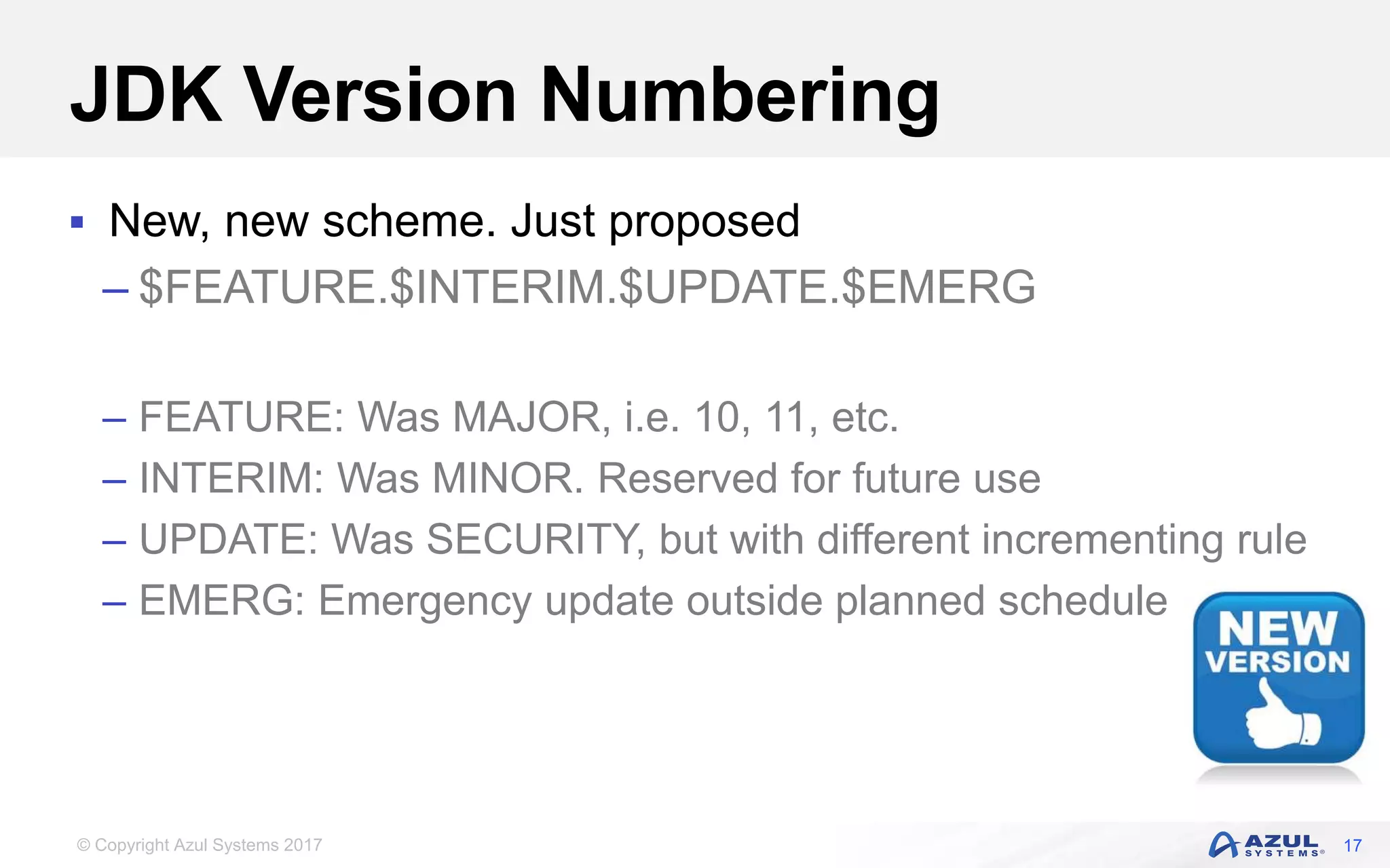 © Copyright Azul Systems 2017
JDK Version Numbering
 New, new scheme. Just proposed
– $FEATURE.$INTERIM.$UPDATE.$EMERG
– FEATURE: Was MAJOR, i.e. 10, 11, etc.
– INTERIM: Was MINOR. Reserved for future use
– UPDATE: Was SECURITY, but with different incrementing rule
– EMERG: Emergency update outside planned schedule
17
 