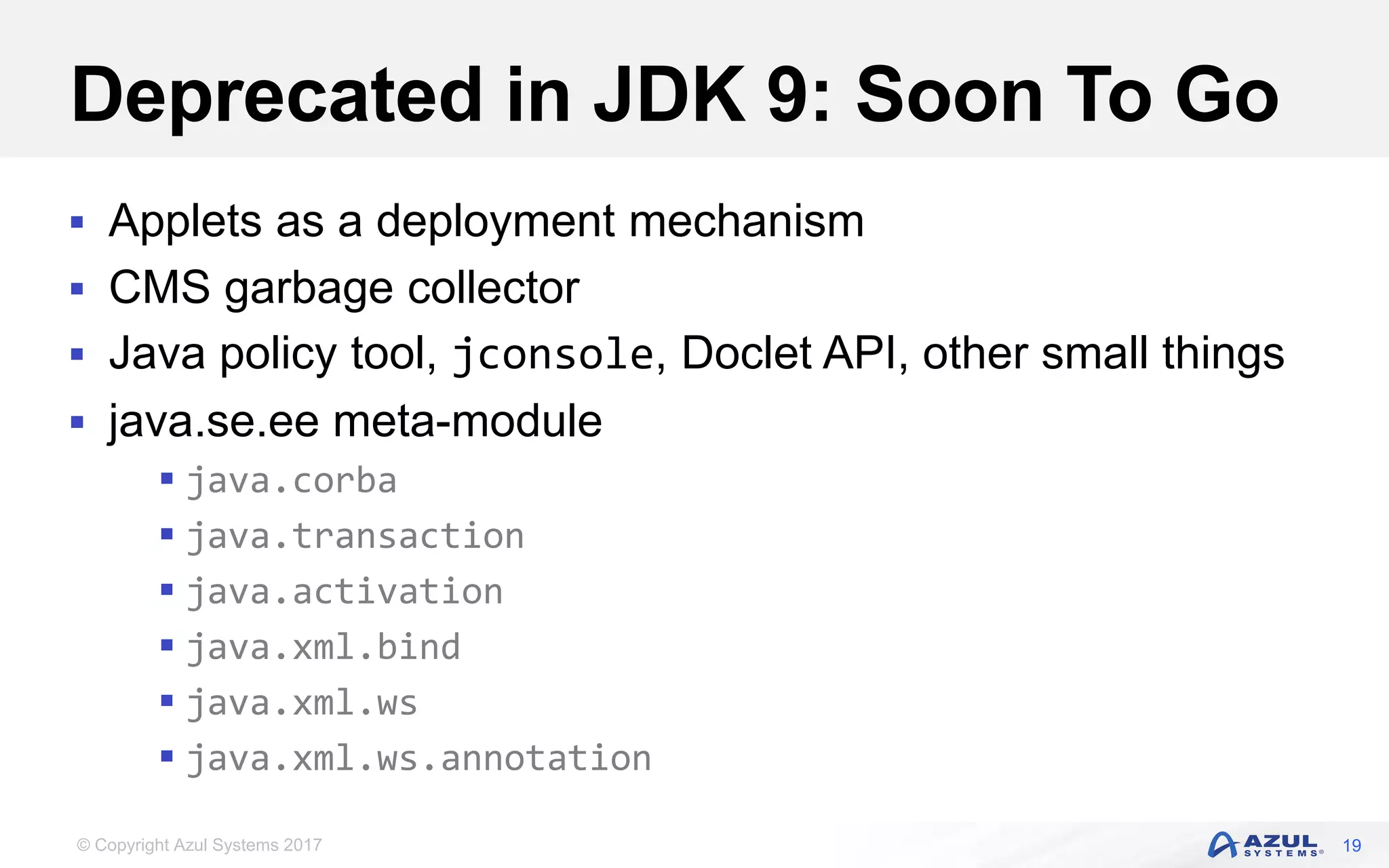 © Copyright Azul Systems 2017
Deprecated in JDK 9: Soon To Go
 Applets as a deployment mechanism
 CMS garbage collector
 Java policy tool, jconsole, Doclet API, other small things
 java.se.ee meta-module
 java.corba
 java.transaction
 java.activation
 java.xml.bind
 java.xml.ws
 java.xml.ws.annotation
19
 