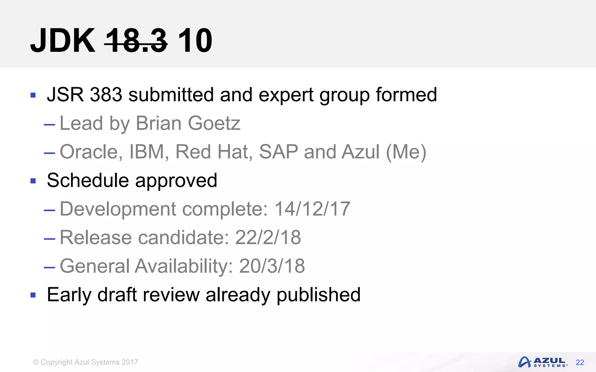 © Copyright Azul Systems 2017
JDK 18.3 10
 JSR 383 submitted and expert group formed
– Lead by Brian Goetz
– Oracle, IBM, Red Hat, SAP and Azul (Me)
 Schedule approved
– Development complete: 14/12/17
– Release candidate: 22/2/18
– General Availability: 20/3/18
 Early draft review already published
22
 