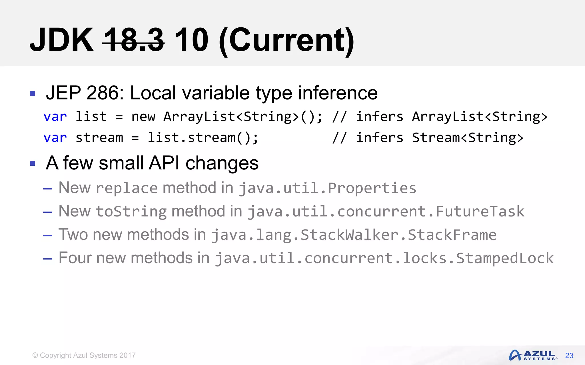 © Copyright Azul Systems 2017
JDK 18.3 10 (Current)
 JEP 286: Local variable type inference
var list = new ArrayList<String>(); // infers ArrayList<String>
var stream = list.stream(); // infers Stream<String>
 A few small API changes
– New replace method in java.util.Properties
– New toString method in java.util.concurrent.FutureTask
– Two new methods in java.lang.StackWalker.StackFrame
– Four new methods in java.util.concurrent.locks.StampedLock
23
 