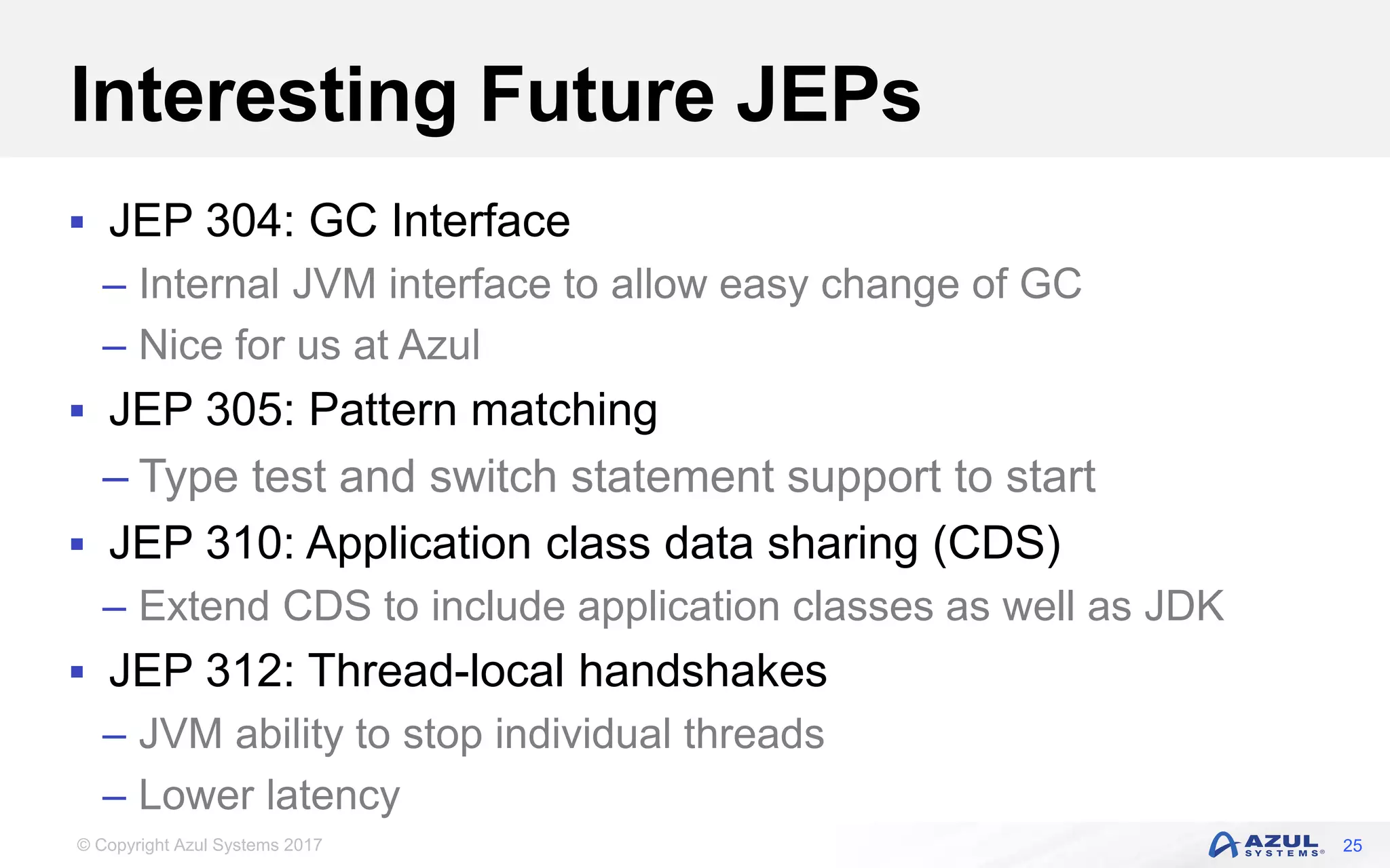 © Copyright Azul Systems 2017
Interesting Future JEPs
 JEP 304: GC Interface
– Internal JVM interface to allow easy change of GC
– Nice for us at Azul
 JEP 305: Pattern matching
– Type test and switch statement support to start
 JEP 310: Application class data sharing (CDS)
– Extend CDS to include application classes as well as JDK
 JEP 312: Thread-local handshakes
– JVM ability to stop individual threads
– Lower latency
25
 