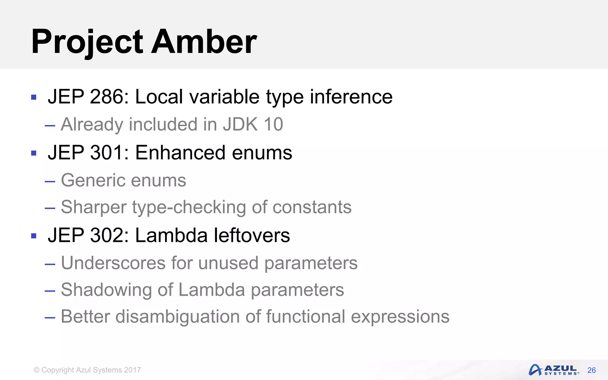 © Copyright Azul Systems 2017
Project Amber
 JEP 286: Local variable type inference
– Already included in JDK 10
 JEP 301: Enhanced enums
– Generic enums
– Sharper type-checking of constants
 JEP 302: Lambda leftovers
– Underscores for unused parameters
– Shadowing of Lambda parameters
– Better disambiguation of functional expressions
26
 