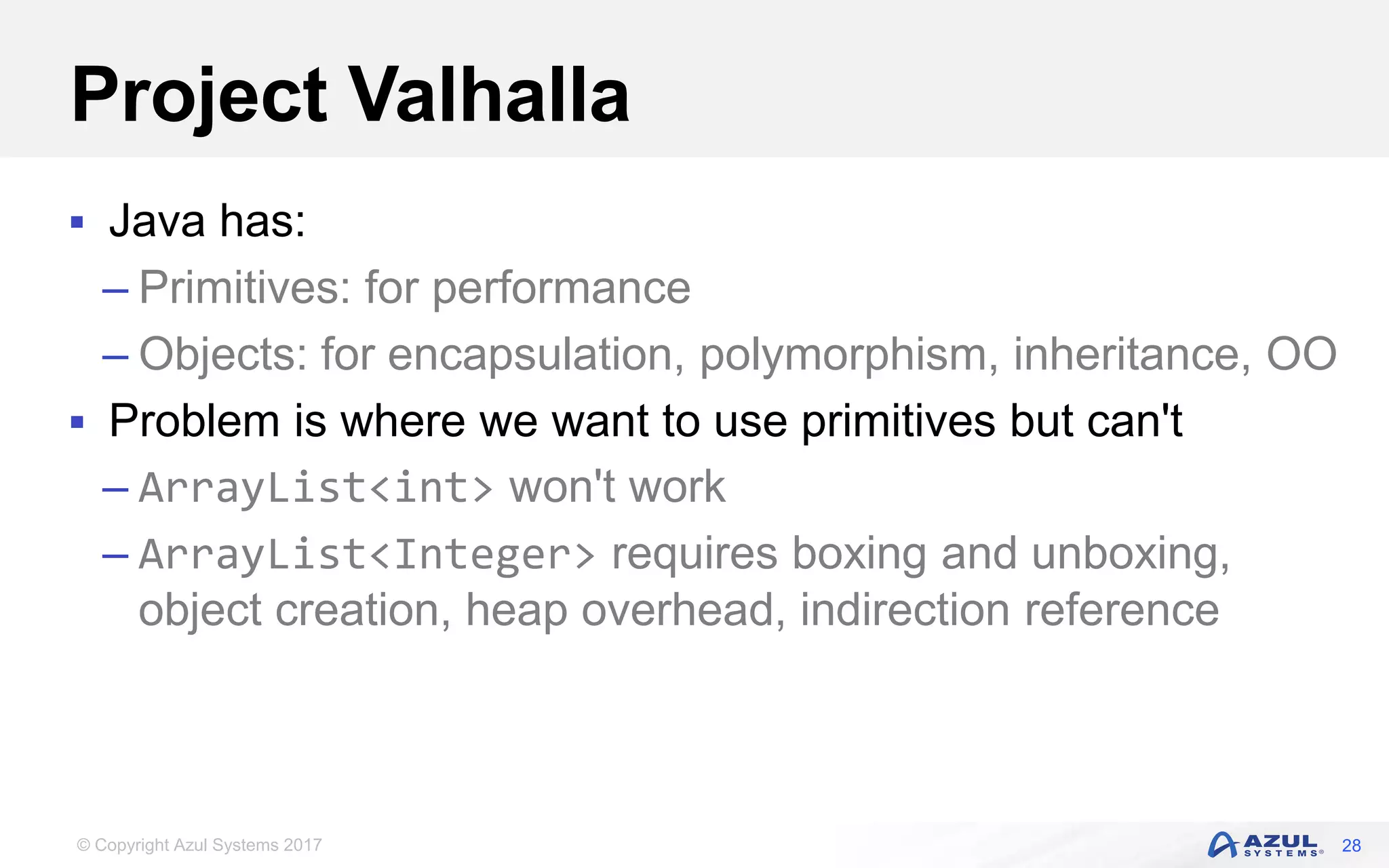 © Copyright Azul Systems 2017
Project Valhalla
 Java has:
– Primitives: for performance
– Objects: for encapsulation, polymorphism, inheritance, OO
 Problem is where we want to use primitives but can't
– ArrayList<int> won't work
– ArrayList<Integer> requires boxing and unboxing,
object creation, heap overhead, indirection reference
28
 
