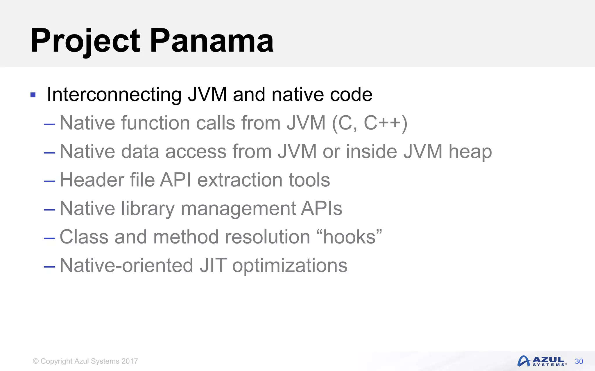 © Copyright Azul Systems 2017
Project Panama
 Interconnecting JVM and native code
– Native function calls from JVM (C, C++)
– Native data access from JVM or inside JVM heap
– Header file API extraction tools
– Native library management APIs
– Class and method resolution “hooks”
– Native-oriented JIT optimizations
30
 