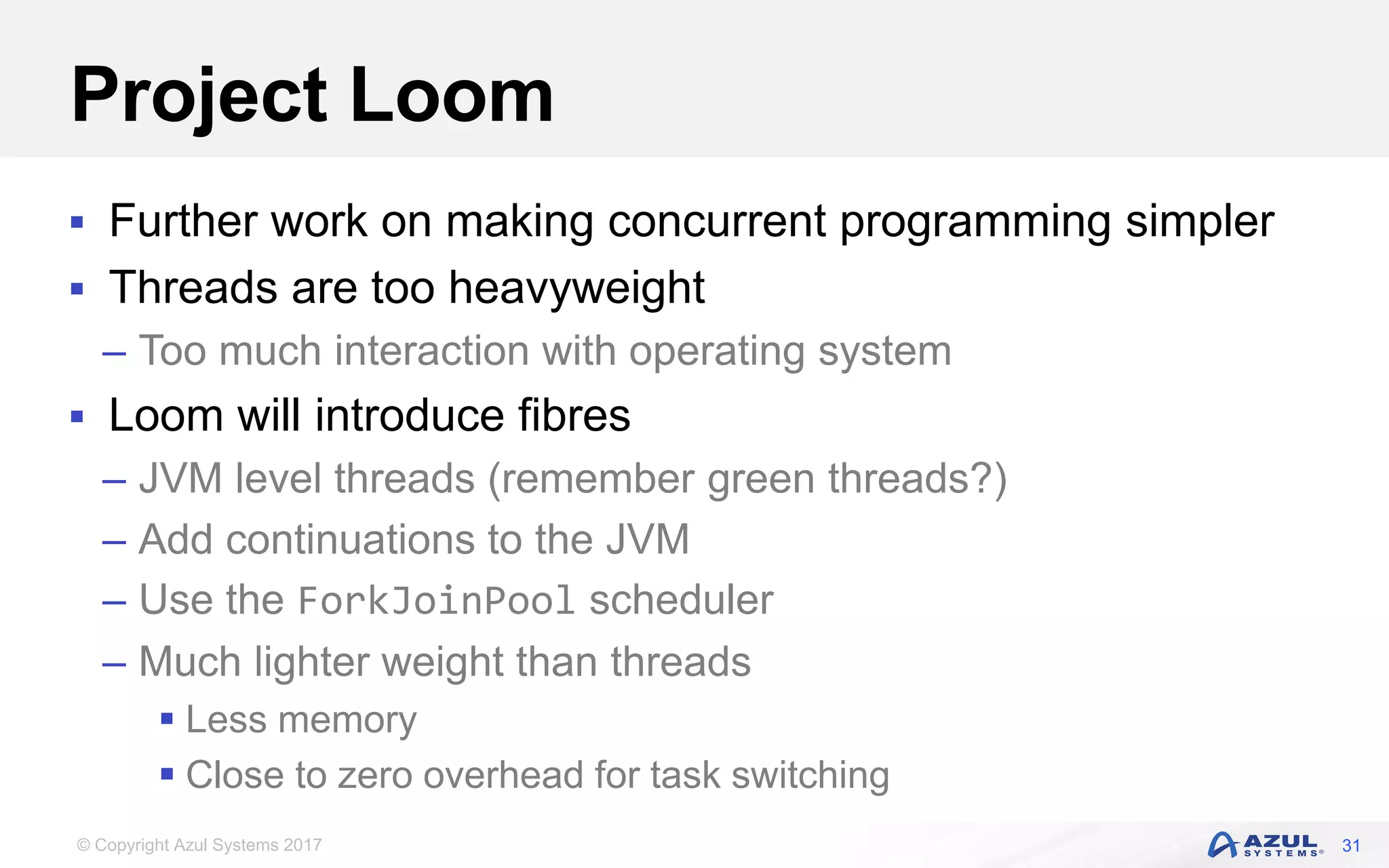 © Copyright Azul Systems 2017
Project Loom
 Further work on making concurrent programming simpler
 Threads are too heavyweight
– Too much interaction with operating system
 Loom will introduce fibres
– JVM level threads (remember green threads?)
– Add continuations to the JVM
– Use the ForkJoinPool scheduler
– Much lighter weight than threads
 Less memory
 Close to zero overhead for task switching
31
 