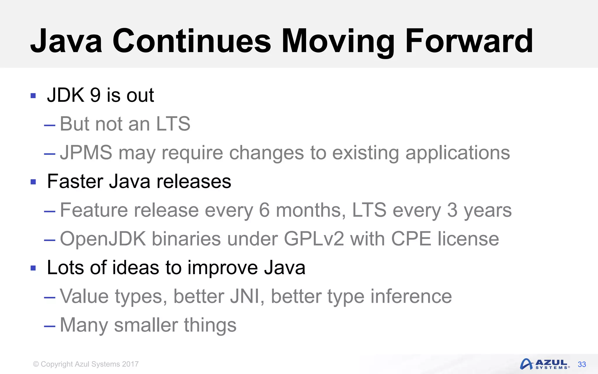 © Copyright Azul Systems 2017
Java Continues Moving Forward
 JDK 9 is out
– But not an LTS
– JPMS may require changes to existing applications
 Faster Java releases
– Feature release every 6 months, LTS every 3 years
– OpenJDK binaries under GPLv2 with CPE license
 Lots of ideas to improve Java
– Value types, better JNI, better type inference
– Many smaller things
33
 