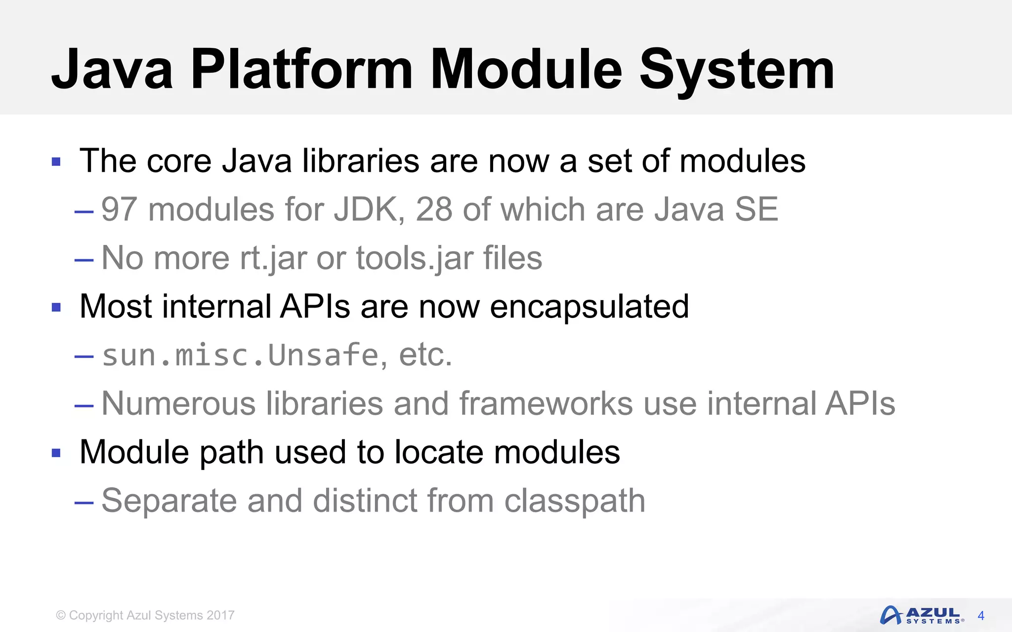 © Copyright Azul Systems 2017
Java Platform Module System
 The core Java libraries are now a set of modules
– 97 modules for JDK, 28 of which are Java SE
– No more rt.jar or tools.jar files
 Most internal APIs are now encapsulated
– sun.misc.Unsafe, etc.
– Numerous libraries and frameworks use internal APIs
 Module path used to locate modules
– Separate and distinct from classpath
4
 