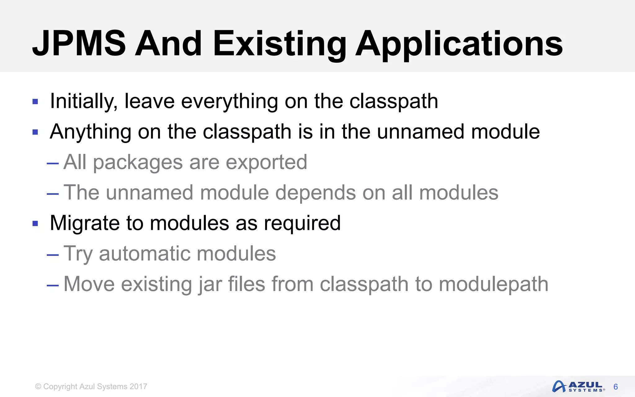 © Copyright Azul Systems 2017
JPMS And Existing Applications
 Initially, leave everything on the classpath
 Anything on the classpath is in the unnamed module
– All packages are exported
– The unnamed module depends on all modules
 Migrate to modules as required
– Try automatic modules
– Move existing jar files from classpath to modulepath
6
 