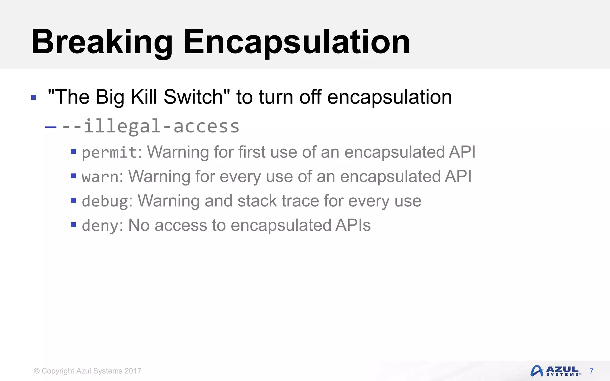 © Copyright Azul Systems 2017
Breaking Encapsulation
 "The Big Kill Switch" to turn off encapsulation
– --illegal-access
 permit: Warning for first use of an encapsulated API
 warn: Warning for every use of an encapsulated API
 debug: Warning and stack trace for every use
 deny: No access to encapsulated APIs
7
 