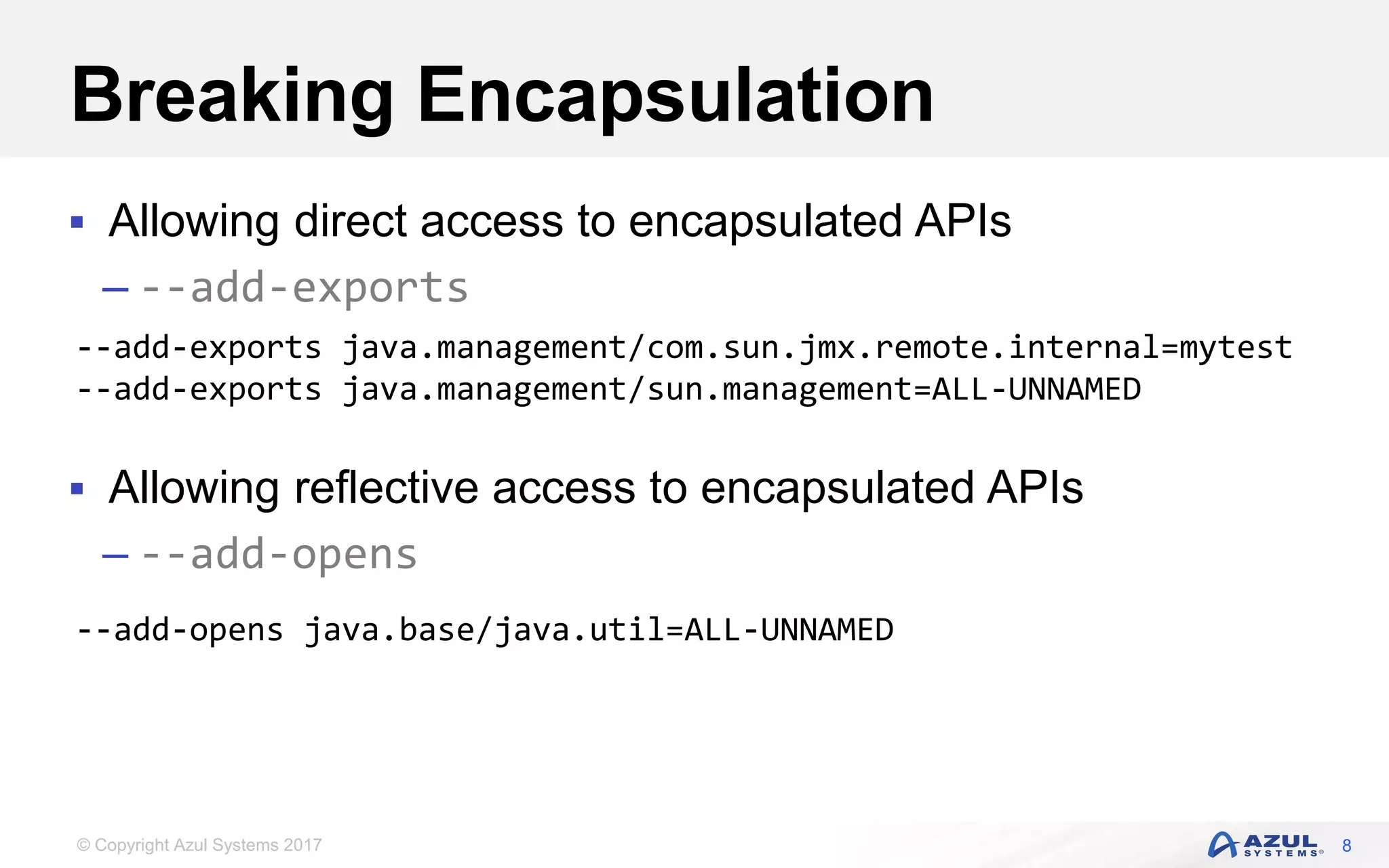 © Copyright Azul Systems 2017
Breaking Encapsulation
 Allowing direct access to encapsulated APIs
– --add-exports
 Allowing reflective access to encapsulated APIs
– --add-opens
8
--add-exports java.management/com.sun.jmx.remote.internal=mytest
--add-exports java.management/sun.management=ALL-UNNAMED
--add-opens java.base/java.util=ALL-UNNAMED
 