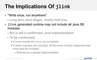 © Copyright Azul Systems 2017
The Implications Of jlink
 "Write once, run anywhere"
– Long term Java slogan, mainly held true
 jlink generated runtime may not include all Java SE
modules
– But is still a conformant Java implementation
– To be conformant:
 It must include the java.base module
 If other modules are included, all transitive module dependencies
must also be included
– Defined as a closed implementation
 