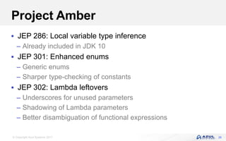 © Copyright Azul Systems 2017
Project Amber
 JEP 286: Local variable type inference
– Already included in JDK 10
 JEP 301: Enhanced enums
– Generic enums
– Sharper type-checking of constants
 JEP 302: Lambda leftovers
– Underscores for unused parameters
– Shadowing of Lambda parameters
– Better disambiguation of functional expressions
26
 