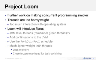 © Copyright Azul Systems 2017
Project Loom
 Further work on making concurrent programming simpler
 Threads are too heavyweight
– Too much interaction with operating system
 Loom will introduce fibres
– JVM level threads (remember green threads?)
– Add continuations to the JVM
– Use the ForkJoinPool scheduler
– Much lighter weight than threads
 Less memory
 Close to zero overhead for task switching
31
 