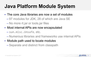 © Copyright Azul Systems 2017
Java Platform Module System
 The core Java libraries are now a set of modules
– 97 modules for JDK, 28 of which are Java SE
– No more rt.jar or tools.jar files
 Most internal APIs are now encapsulated
– sun.misc.Unsafe, etc.
– Numerous libraries and frameworks use internal APIs
 Module path used to locate modules
– Separate and distinct from classpath
4
 