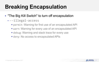 © Copyright Azul Systems 2017
Breaking Encapsulation
 "The Big Kill Switch" to turn off encapsulation
– --illegal-access
 permit: Warning for first use of an encapsulated API
 warn: Warning for every use of an encapsulated API
 debug: Warning and stack trace for every use
 deny: No access to encapsulated APIs
7
 