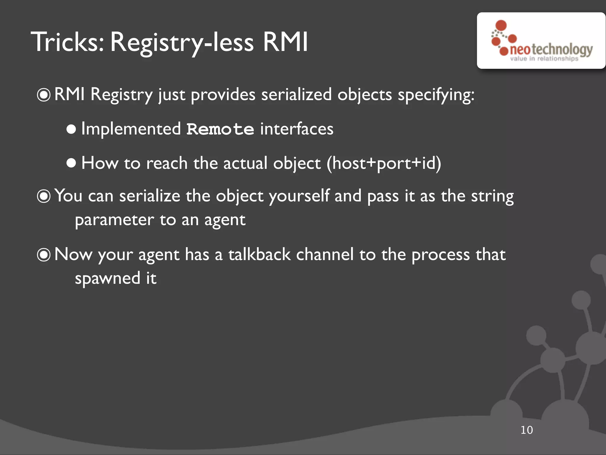 Tricks: Registry-less RMI
๏RMI Registry just provides serialized objects specifying:
•Implemented Remote interfaces
•How to reach the actual object (host+port+id)
๏You can serialize the object yourself and pass it as the string
parameter to an agent
๏Now your agent has a talkback channel to the process that
spawned it
10
 