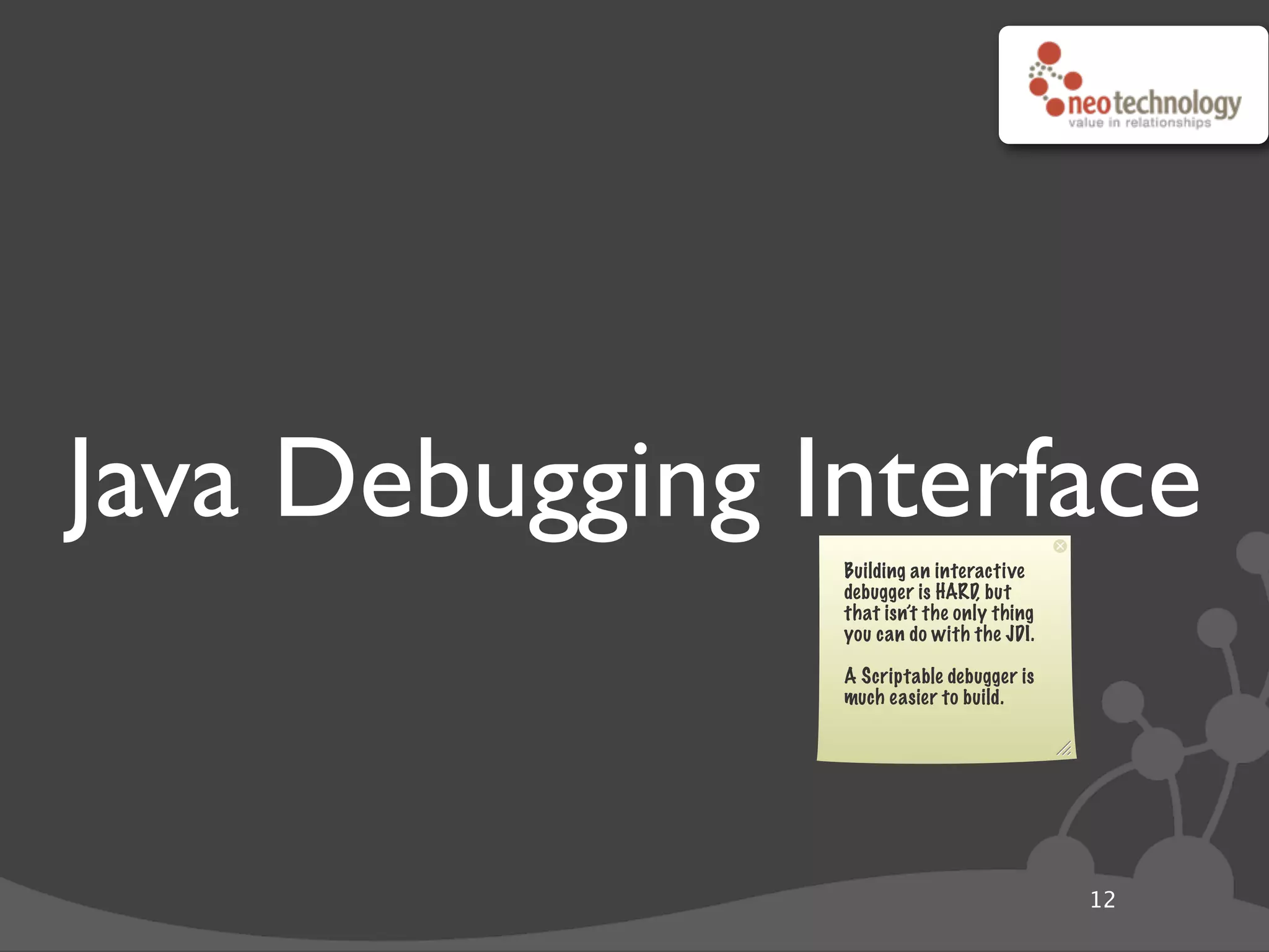 Java Debugging Interface
12
Building an interactive
debugger is HARD, but
that isn’t the only thing
you can do with the JDI.
A Scriptable debugger is
much easier to build.
 