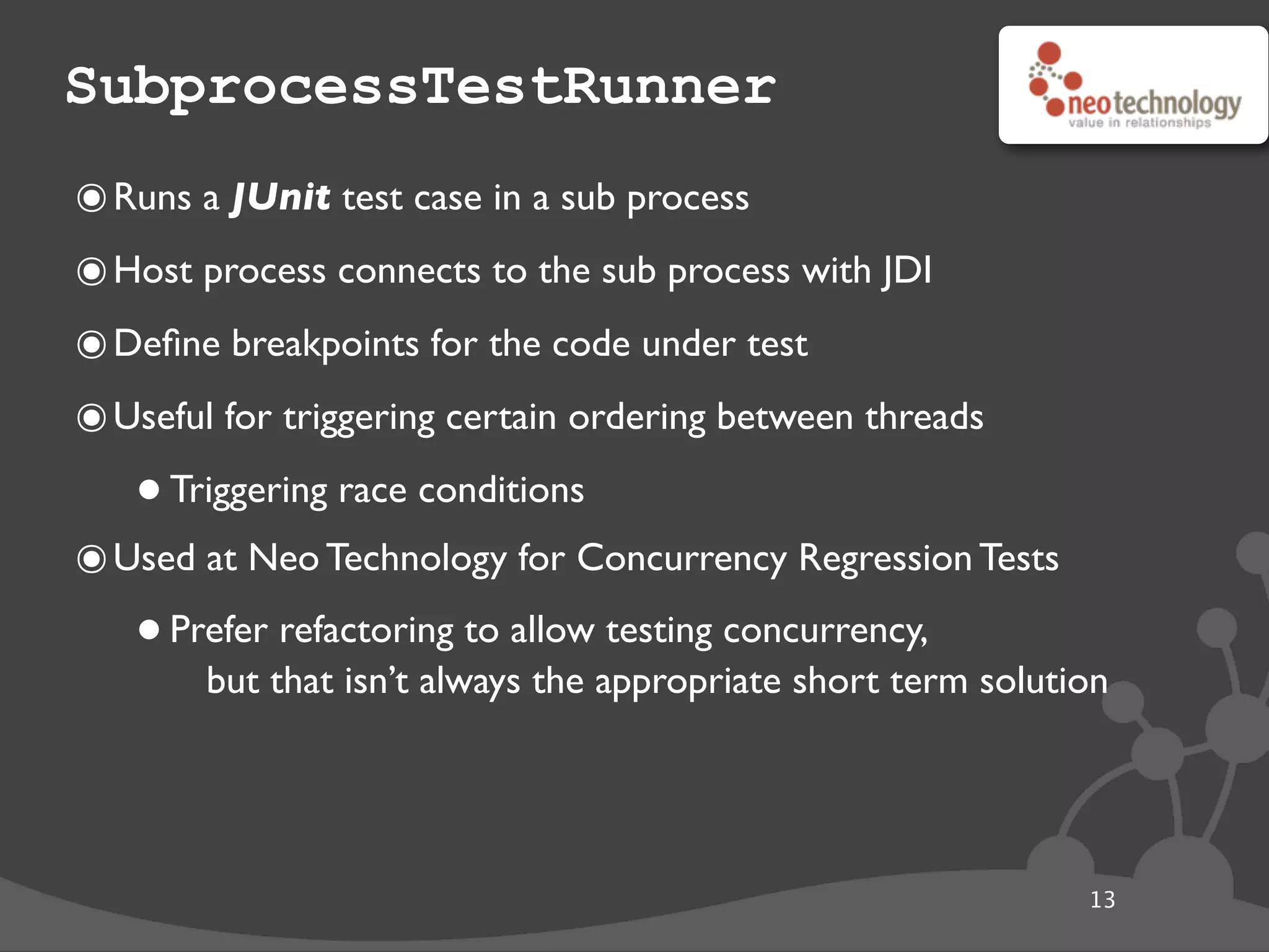 SubprocessTestRunner
13
๏Runs a JUnit test case in a sub process
๏Host process connects to the sub process with JDI
๏Deﬁne breakpoints for the code under test
๏Useful for triggering certain ordering between threads
•Triggering race conditions
๏Used at Neo Technology for Concurrency Regression Tests
•Prefer refactoring to allow testing concurrency,
but that isn’t always the appropriate short term solution
 